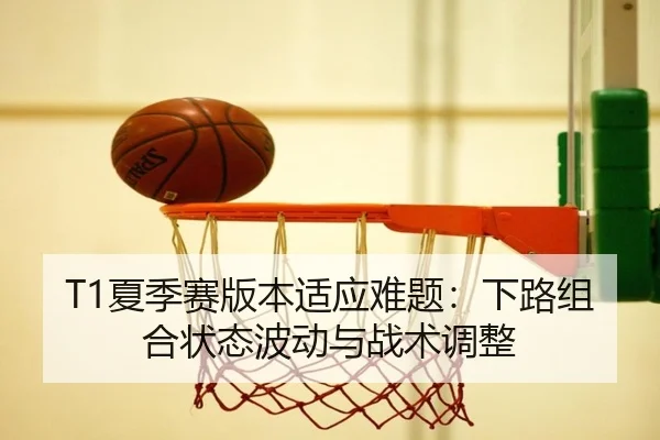 T1夏季赛版本适应难题：下路组合状态波动与战术调整